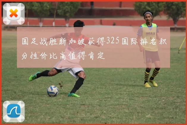 国足战胜新加坡获得325国际排名积分性价比高值得肯定