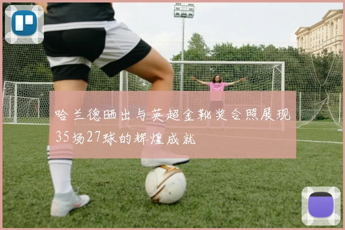 哈兰德晒出与英超金靴奖合照展现35场27球的辉煌成就