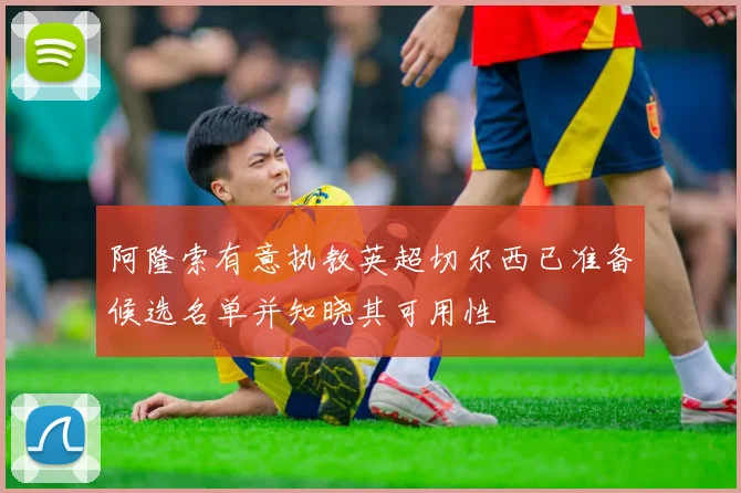 阿隆索有意执教英超切尔西已准备候选名单并知晓其可用性