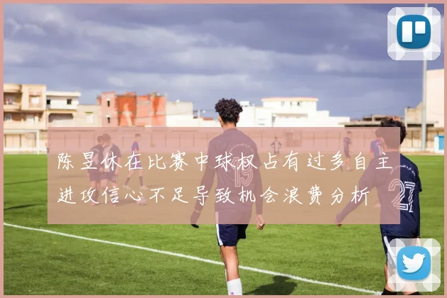 陈昱休在比赛中球权占有过多自主进攻信心不足导致机会浪费分析
