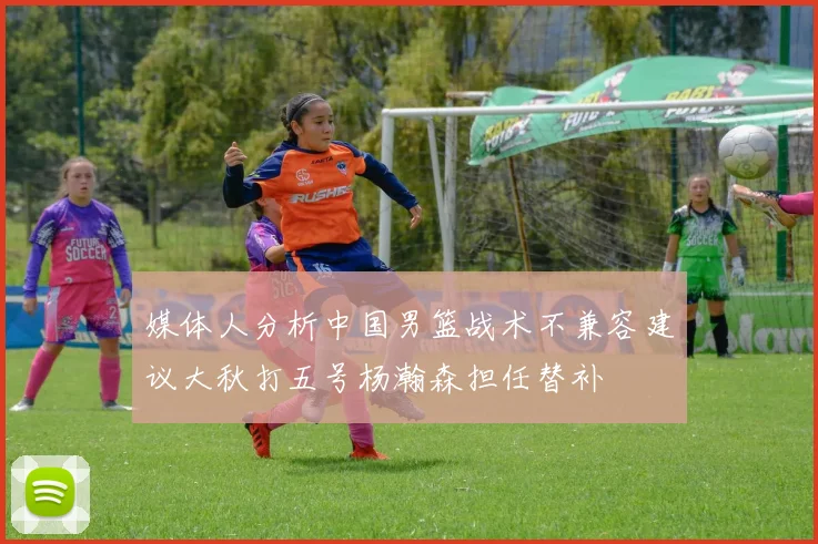 媒体人分析中国男篮战术不兼容建议大秋打五号杨瀚森担任替补