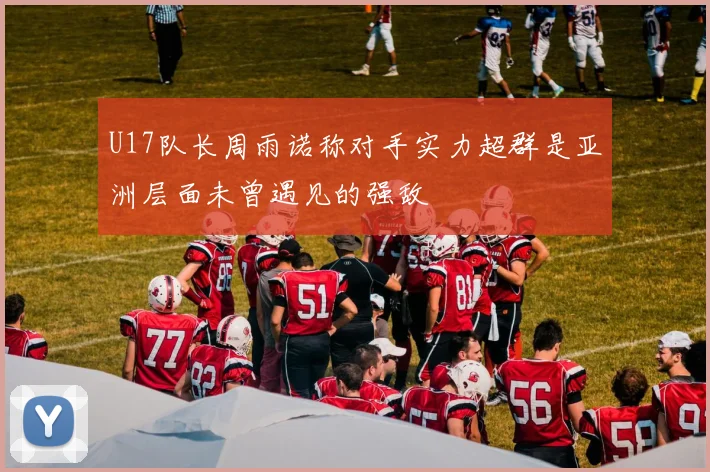 U17队长周雨诺称对手实力超群是亚洲层面未曾遇见的强敌