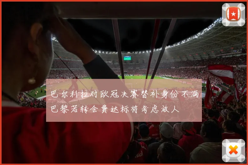 巴尔科拉对欧冠决赛替补身份不满巴黎若转会费达标将考虑放人