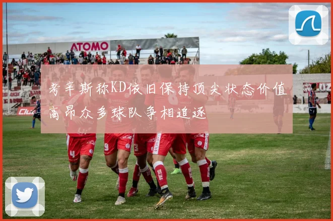 考辛斯称KD依旧保持顶尖状态价值高昂众多球队争相追逐