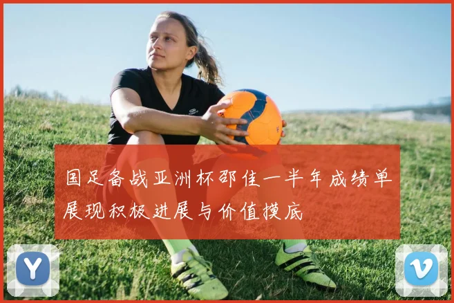 国足备战亚洲杯邵佳一半年成绩单展现积极进展与价值摸底