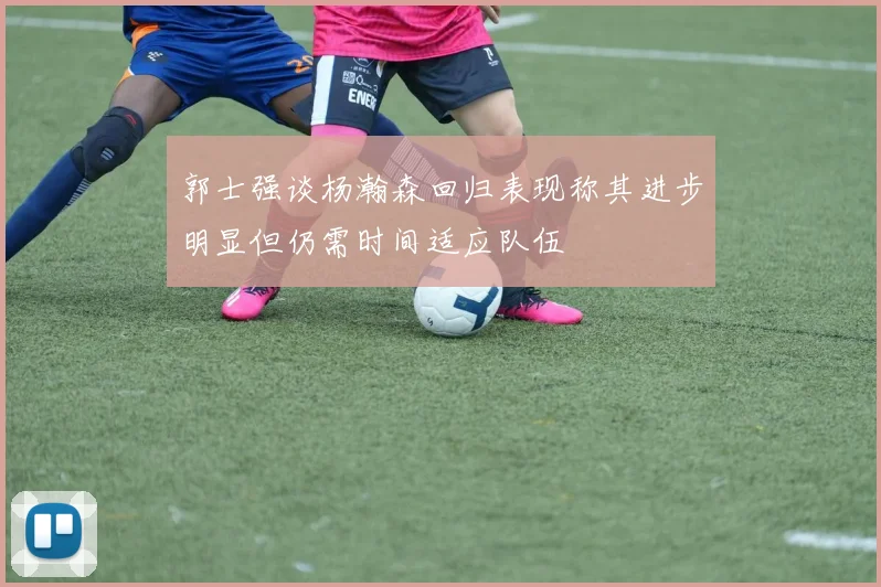 郭士强谈杨瀚森回归表现称其进步明显但仍需时间适应队伍