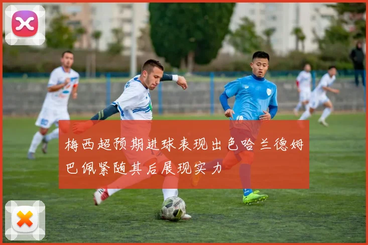 梅西超预期进球表现出色哈兰德姆巴佩紧随其后展现实力