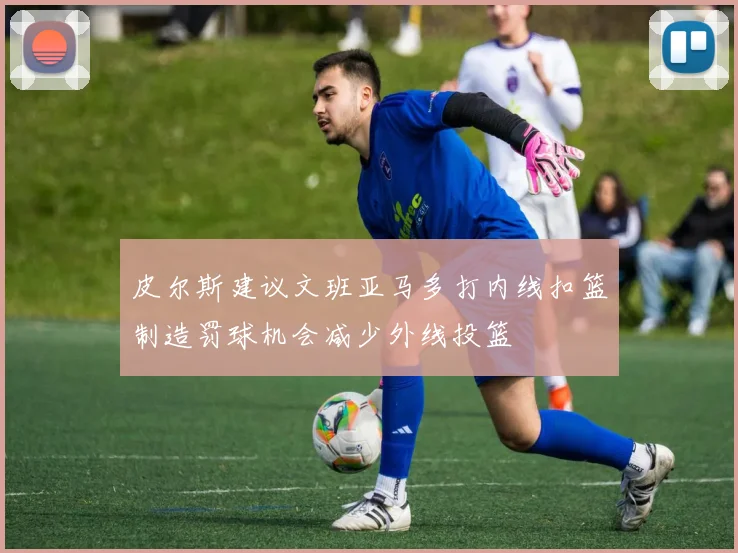 皮尔斯建议文班亚马多打内线扣篮制造罚球机会减少外线投篮