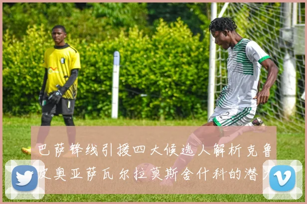 巴萨锋线引援四大候选人解析克鲁皮奥亚萨瓦尔拉莫斯舍什科的潜力与前景
