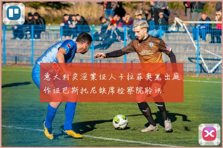意大利卖淫案证人卡拉菲奥里出庭作证巴斯托尼缺席检察院聆讯