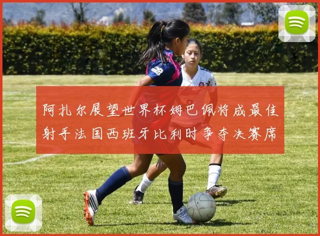 阿扎尔展望世界杯姆巴佩将成最佳射手法国西班牙比利时争夺决赛席位