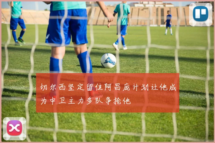切尔西坚定留住阿昌庞计划让他成为中卫主力多队争抢他