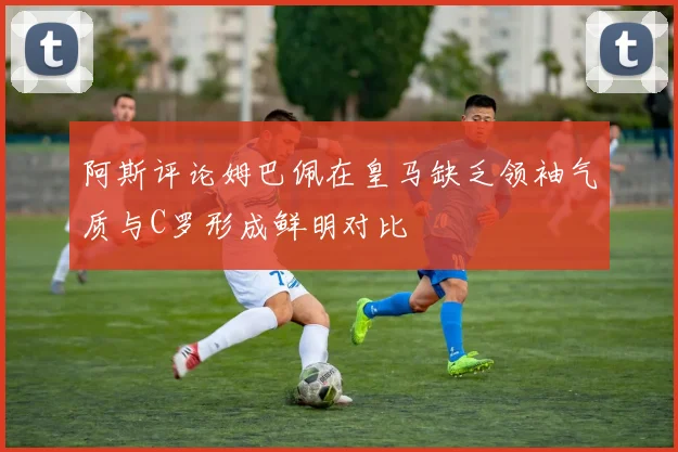 阿斯评论姆巴佩在皇马缺乏领袖气质与C罗形成鲜明对比
