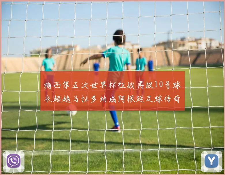 梅西第五次世界杯征战再披10号球衣超越马拉多纳成阿根廷足球传奇