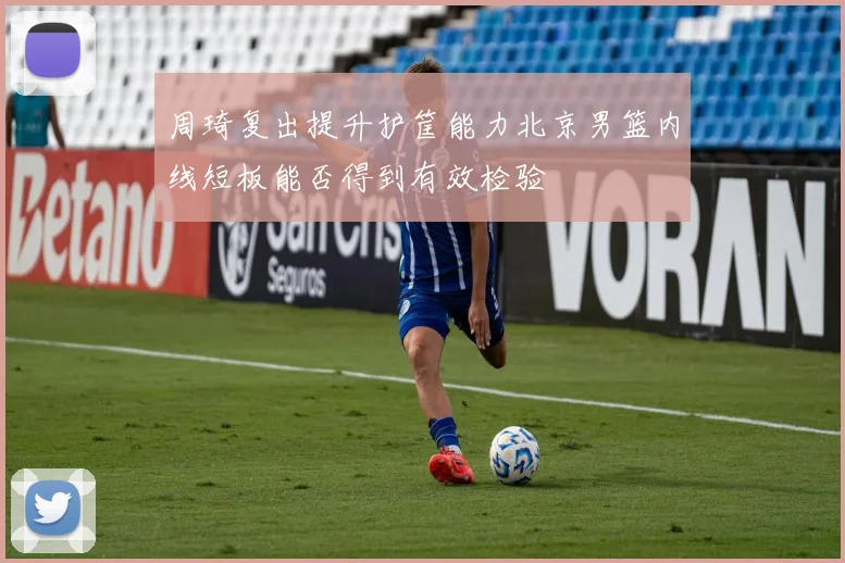 周琦复出提升护筐能力北京男篮内线短板能否得到有效检验